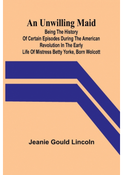 An Unwilling Maid; Being the History of Certain Episodes during the American Revolution in the Early Life of Mistress Betty Yorke, born Wolcott