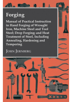 Forging - Manual of Practical Instruction in Hand Forging of Wrought Iron, Machine Steel and Tool Steel; Drop Forging; and Heat Treatment of Steel, Including Annealing, Hardening and Tempering