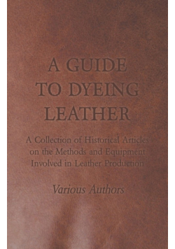 A Guide to Dyeing Leather - A Collection of Historical Articles on the Methods and Equipment Involved in Leather Production