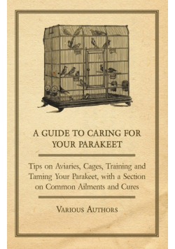 A Guide to Caring for Your Parakeet - Tips on Aviaries, Cages, Training and Taming Your Parakeet with a Section on Common Ailments and Cures