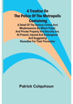 A Treatise on the Police of the Metropolis Containing a Detail of the Various Crimes and Misdemeanors by which Public and Private Property and Security are, at Present, Injured and Endangered