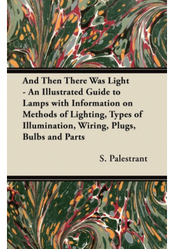And Then There Was Light - An Illustrated Guide to Lamps with Information on Methods of Lighting, Types of Illumination, Wiring, Plugs, Bulbs and Parts