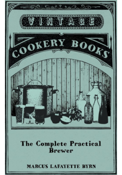 The Complete Practical Brewer; Or, Plain, Accurate, and Thorough Instructions in the Art of Brewing Ale, Beer, and Porter; Including the Process of Making Bavarian Beer, Also, All the Small Beers, Such as Root Beer, Ginger Pop, Sarsaparilla-Beer, Mead, Sp