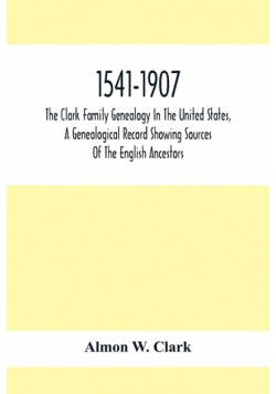 1541-1907. The Clark Family Genealogy In The United States, A Genealogical Record Showing Sources Of The English Ancestors; Also Illustrations And Biographical Sketches Of Members Of The Family, Deeds, Inventories, Distributions Of Estates, Military Commi