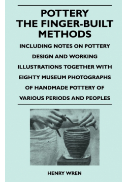 Pottery - The Finger-Built Methods - Including Notes on Pottery Design and Working Illustrations Together with Eighty Museum Photographs of Handmade P
