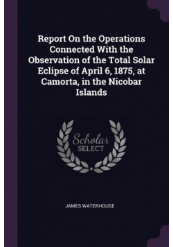Report On the Operations Connected With the Observation of the Total Solar Eclipse of April 6, 1875, at Camorta, in the Nicobar Islands
