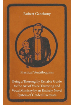 Practical Ventriloquism - Being a Thoroughly Reliable Guide to the Art of Voice Throwing and Vocal Mimicry by an Entirely Novel System of Graded Exercises