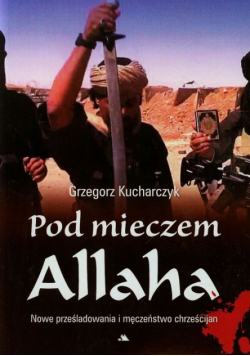 Kucharczyk Grzegorz - Pod mieczem Allaha Nowe prześladowania i męczeństwo chrześcijan
