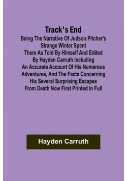 Track's End Being the Narrative of Judson Pitcher's Strange Winter Spent There as Told by Himself and Edited by Hayden Carruth Including an Accurate Account of His Numerous Adventures, and the Facts Concerning His Several Surprising Escapes from Death Now