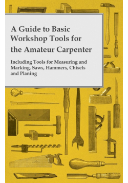 A Guide to Basic Workshop Tools for the Amateur Carpenter - Including Tools for Measuring and Marking, Saws, Hammers, Chisels and Planning
