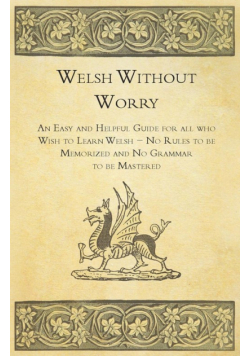 Welsh Without Worry - An Easy and Helpful Guide for all who Wish to Learn Welsh - No Rules to be Memorized and No Grammar to be Mastered