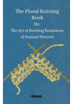 The Floral Knitting Book - Or, The Art of Knitting Imitations of Natural Flowers