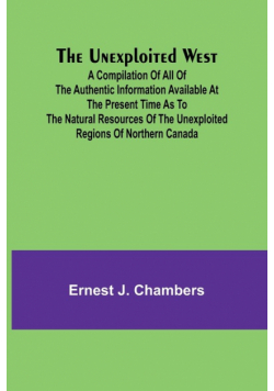 The Unexploited West; A Compilation of all of the authentic information available at the present time as to the Natural Resources of the Unexploited Regions of Northern Canada