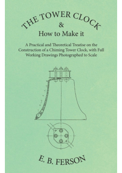 The Tower Clock and How to Make it - A Practical and Theoretical Treatise on the Construction of a Chiming Tower Clock, with Full Working Drawings Photographed to Scale