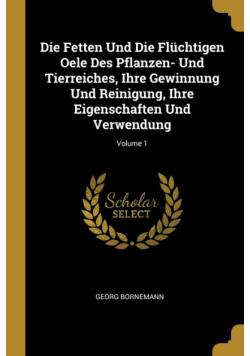 Die Fetten Und Die Flüchtigen Oele Des Pflanzen- Und Tierreiches, Ihre Gewinnung Und Reinigung, Ihre Eigenschaften Und Verwendung; Volume 1