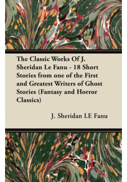 The Classic Works of J. Sheridan Le Fanu - 18 Short Stories from One of the First and Greatest Writers of Ghost Stories (Fantasy and Horror Classics)