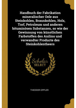 Handbuch der Fabrikation mineralischer Oele aus Steinkohlen, Braunkohlen, Holz, Torf, Petroleum und anderen bituminösen Substanzen, so wie der Gewinnung von künstlichen Farbstoffen des Anilins und verwandter Producte des Steinkohlentheers