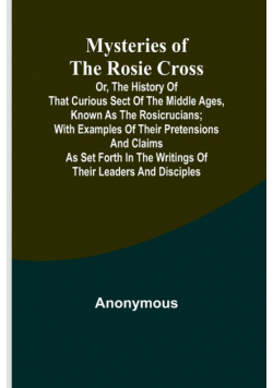 Mysteries of the Rosie Cross; Or, the History of that Curious Sect of the Middle Ages, Known as the Rosicrucians; with Examples of their Pretensions and Claims as Set Forth in the Writings of Their Leaders and Disciples