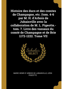 Histoire des ducs et des comtes de Champagne, etc. (tom. 4-6 par M. H. d'Arbois de Jubainville avec la collaboration de M. L. Pigeotte.-tom. 7. Livre des vassaux du comté de Champagne et de Brie 1172-1222. Tome VII