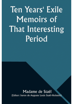 Ten Years' Exile Memoirs of That Interesting Period of the Life of the Baroness De Stael-Holstein, Written by Herself, during the Years 1810, 1811, 1812, and 1813, and Now First Published from the Original Manuscript, by Her Son.