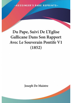 Du Pape, Suivi De L'Eglise Gallicane Dans Son Rapport Avec Le Souverain Pontife V1 (1852)