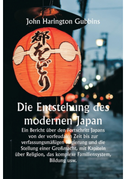 Die Entstehung des modernen Japan  Ein Bericht über den Fortschritt Japans von der vorfeudalen Zeit bis zur verfassungsmäßigen Regierung und die Stellung einer Großmacht, mit Kapiteln über Religion, das komplexe Familiensystem, Bildung usw.