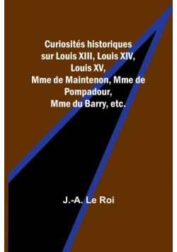 Curiosités historiques sur Louis XIII, Louis XIV, Louis XV, Mme de Maintenon, Mme de Pompadour, Mme du Barry, etc.