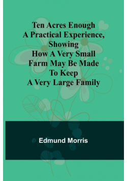 Ten Acres Enough A practical experience, showing how a very small farm may be made to keep a very large family