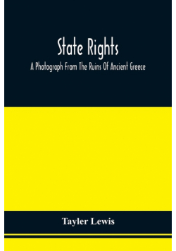 State Rights; A Photograph From The Ruins Of Ancient Greece, With Appended Dissertations On The Ideas Of Nationality, Of Sovereignty, And The Right Of Revolution