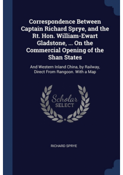 Correspondence Between Captain Richard Sprye, and the Rt. Hon. William-Ewart Gladstone, ... On the Commercial Opening of the Shan States