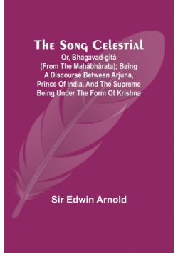The Song Celestial; Or, Bhagavad-Gîtâ (from the Mahâbhârata); Being a discourse between Arjuna, Prince of India, and the Supreme Being under the form of Krishna