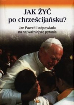 Jak żyć po chrześcijańsku Jan Paweł II odpowiada na najważniejsze pytania