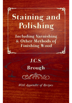 Staining and Polishing - Including Varnishing & Other Methods of Finishing Wood, with Appendix of Recipes