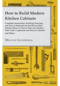 How to Build Modern Kitchen Cabinets - Complete Instructions, Working Drawings and Lists of Materials for the Eleven Most Popular Styles in Sizes to Suit Any Kitchen - Sink Units, Cupboards and Drawer Cabinets and Others