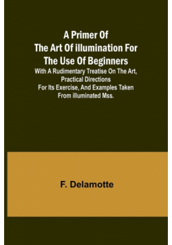 A Primer of the Art of Illumination for the Use of Beginners; With a rudimentary treatise on the art, practical directions for its exercise, and examples taken from illuminated mss.