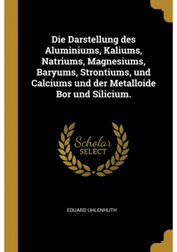 Die Darstellung des Aluminiums, Kaliums, Natriums, Magnesiums, Baryums, Strontiums, und Calciums und der Metalloide Bor und Silicium.
