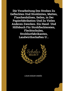 Die Verarbeitung Des Strohes Zu Geflechten Und Strohhüten, Matten, Flaschenhülsen, Seilen, in Der Papierfabrikation Und Zu Vielen Anderen Zwecken. Ein Hand- Und Hilfsbuch Für Strohflechtereien, Flechtschulen, Strohhutfabrikanten, Landwirthschaften U...