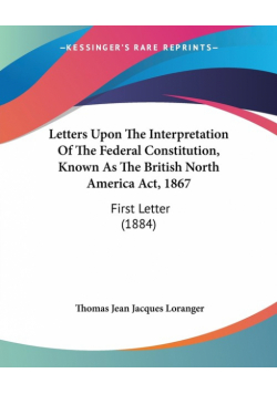 Letters Upon The Interpretation Of The Federal Constitution, Known As The British North America Act, 1867
