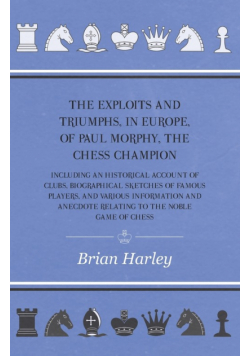 The Exploits and Triumphs, in Europe, of Paul Morphy, the Chess Champion - Including An Historical Account Of Clubs, Biographical Sketches Of Famous Players, And Various Information And Anecdote Relating To The Noble Game Of Chess