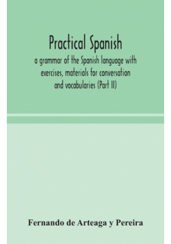 Practical Spanish, a grammar of the Spanish language with exercises, materials for conversation and vocabularies (Part II)