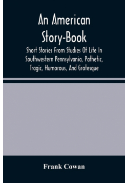 An American Story-Book. Short Stories From Studies Of Life In Southwestern Pennsylvania, Pathetic, Tragic, Humorous, And Grotesque