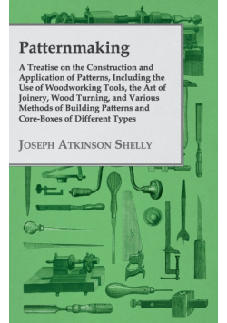 Patternmaking - A Treatise on the Construction and Application of Patterns, Including the Use of Woodworking Tools, the Art of Joinery, Wood Turning, and Various Methods of Building Patterns and Core-Boxes of Different Types