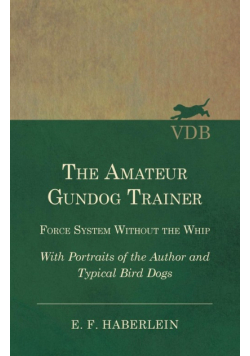 The Amateur Gundog Trainer - Force System Without the Whip - With Portraits of the Author and Typical Bird Dogs