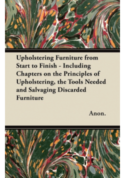 Upholstering Furniture from Start to Finish - Including Chapters on the Principles of Upholstering, the Tools Needed and Salvaging Discarded Furniture