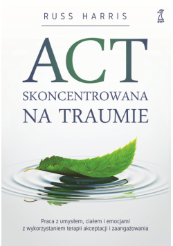 ACT skoncentrowana na traumie. Praca z umysłem, ciałem i emocjami z wykorzystaniem terapii akceptacji i zaangażowania