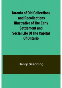 Toronto of Old Collections and recollections illustrative of the early settlement and social life of the capital of Ontario