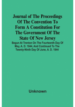 Journal Of The Proceedings Of The Convention To Form A Constitution For The Government Of The State Of New Jersey; Begun At Trenton On The Fourteenth Day Of May, A. D. 1844, And Continued To The Twenty-Ninth Day Of June, A. D. 1844