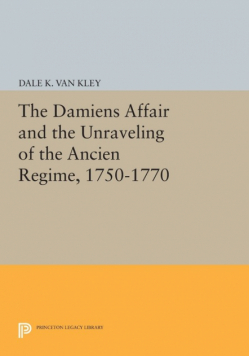The Damiens Affair and the Unraveling of the ANCIEN REGIME, 1750-1770