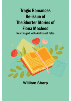 Tragic Romances Re-issue of the Shorter Stories of Fiona Macleod; Rearranged, with Additional Tales
