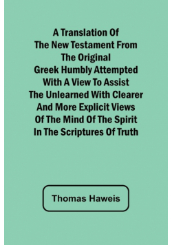 A Translation of the New Testament from the original Greek Humbly Attempted with a View to Assist the Unlearned with Clearer and More Explicit Views of the Mind of the Spirit in the Scriptures of Truth
